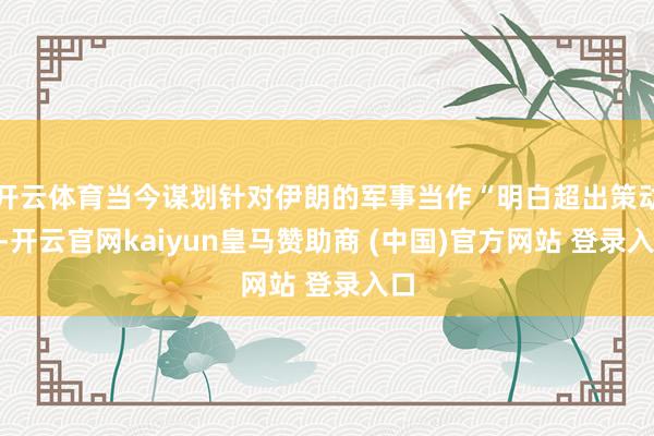 开云体育当今谋划针对伊朗的军事当作“明白超出策动”-开云官网kaiyun皇马赞助商 (中国)官方网站 登录入口