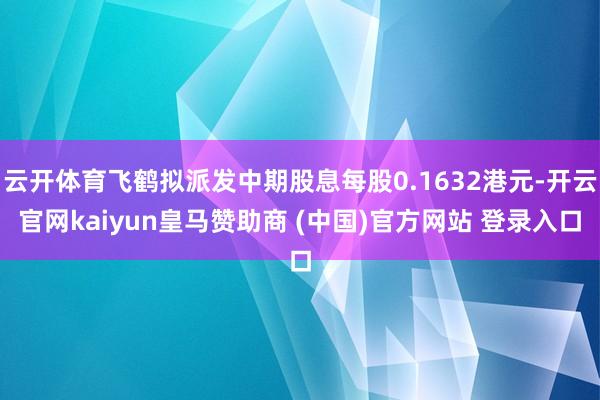 云开体育飞鹤拟派发中期股息每股0.1632港元-开云官网kaiyun皇马赞助商 (中国)官方网站 登录入口