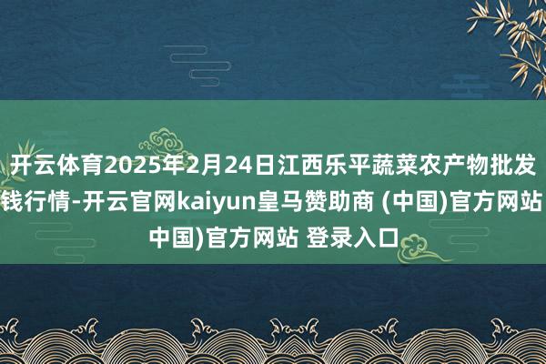 开云体育2025年2月24日江西乐平蔬菜农产物批发大商场价钱行情-开云官网kaiyun皇马赞助商 (中国)官方网站 登录入口