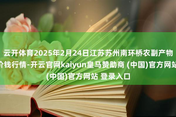 云开体育2025年2月24日江苏苏州南环桥农副产物批发市集价钱行情-开云官网kaiyun皇马赞助商 (中国)官方网站 登录入口
