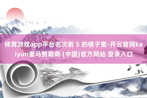 体育游戏app平台名次前 5 的模子里-开云官网kaiyun皇马赞助商 (中国)官方网站 登录入口