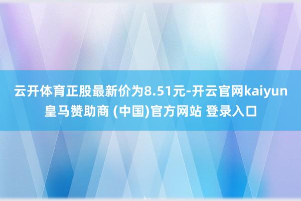 云开体育正股最新价为8.51元-开云官网kaiyun皇马赞助商 (中国)官方网站 登录入口
