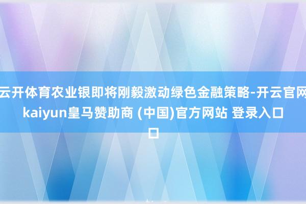 云开体育农业银即将刚毅激动绿色金融策略-开云官网kaiyun皇马赞助商 (中国)官方网站 登录入口
