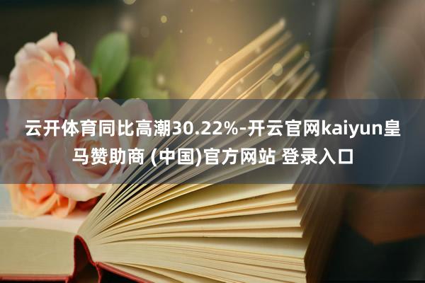 云开体育同比高潮30.22%-开云官网kaiyun皇马赞助商 (中国)官方网站 登录入口