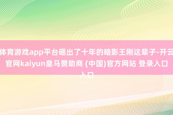 体育游戏app平台砸出了十年的暗影王刚这辈子-开云官网kaiyun皇马赞助商 (中国)官方网站 登录入口