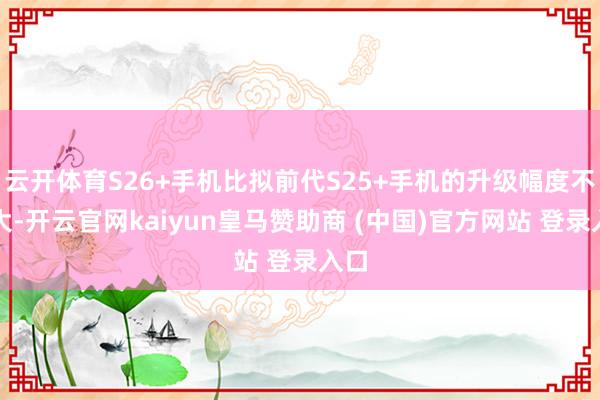 云开体育S26+手机比拟前代S25+手机的升级幅度不算大-开云官网kaiyun皇马赞助商 (中国)官方网站 登录入口