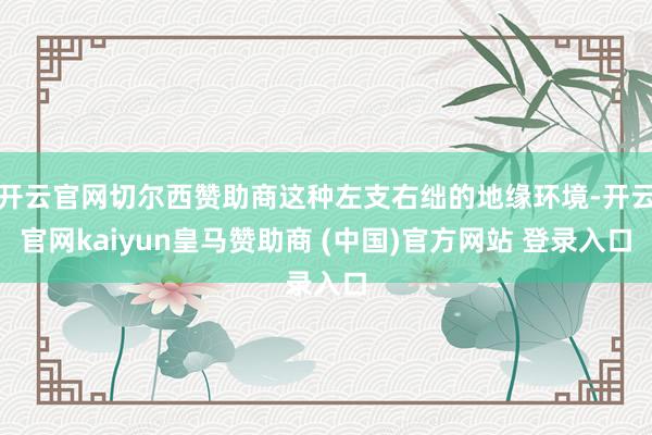 开云官网切尔西赞助商这种左支右绌的地缘环境-开云官网kaiyun皇马赞助商 (中国)官方网站 登录入口