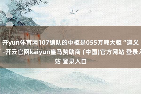 开yun体育网107编队的中枢是055万吨大驱“遵义舰”-开云官网kaiyun皇马赞助商 (中国)官方网站 登录入口