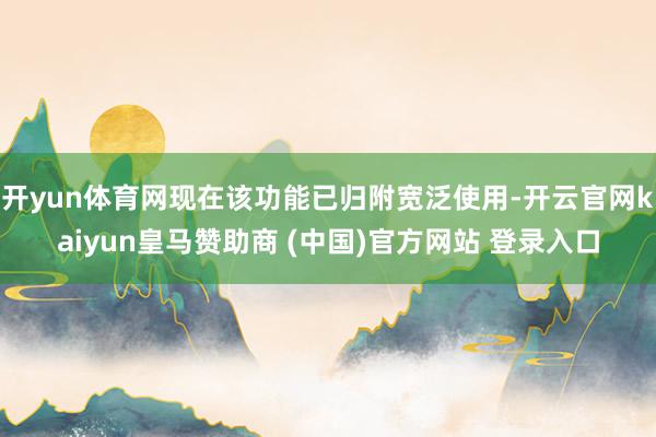 开yun体育网现在该功能已归附宽泛使用-开云官网kaiyun皇马赞助商 (中国)官方网站 登录入口