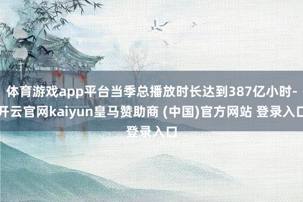 体育游戏app平台当季总播放时长达到387亿小时-开云官网kaiyun皇马赞助商 (中国)官方网站 登录入口