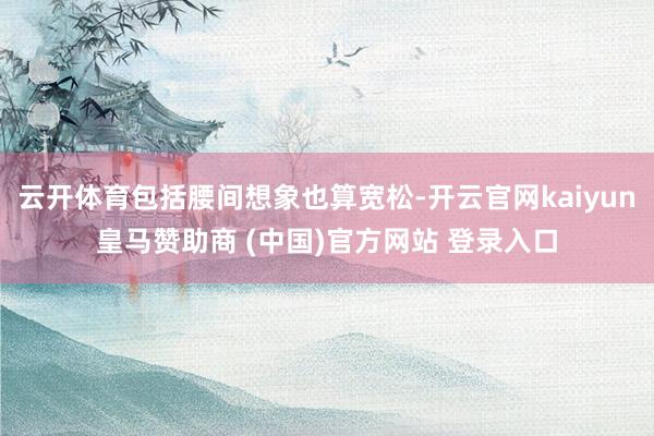 云开体育包括腰间想象也算宽松-开云官网kaiyun皇马赞助商 (中国)官方网站 登录入口