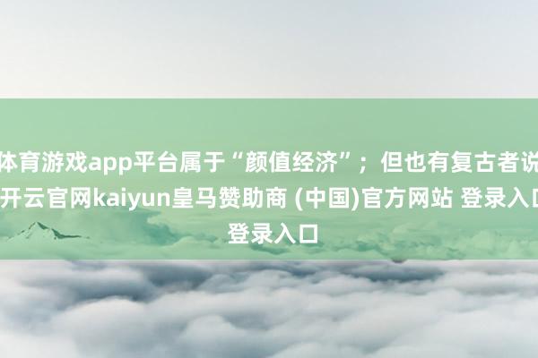 体育游戏app平台属于“颜值经济”；但也有复古者说-开云官网kaiyun皇马赞助商 (中国)官方网站 登录入口