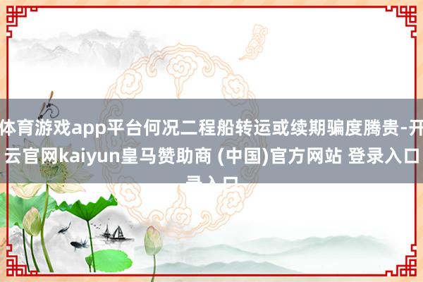 体育游戏app平台何况二程船转运或续期骗度腾贵-开云官网kaiyun皇马赞助商 (中国)官方网站 登录入口