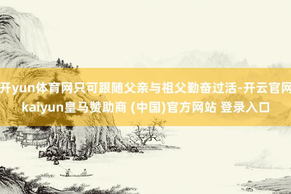 开yun体育网只可跟随父亲与祖父勤奋过活-开云官网kaiyun皇马赞助商 (中国)官方网站 登录入口